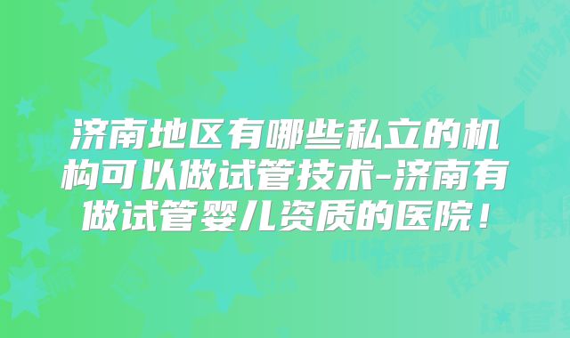 济南地区有哪些私立的机构可以做试管技术-济南有做试管婴儿资质的医院!