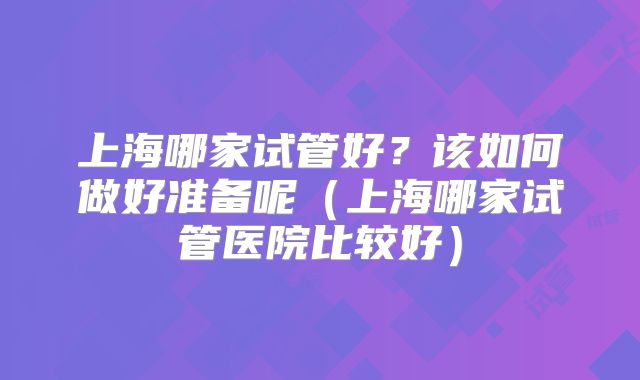 上海哪家试管好？该如何做好准备呢（上海哪家试管医院比较好）