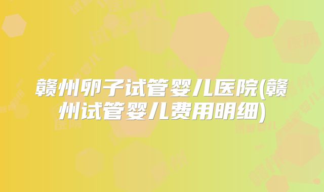 赣州卵子试管婴儿医院(赣州试管婴儿费用明细)