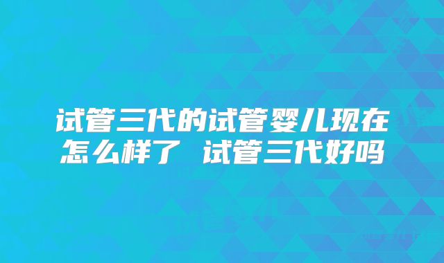 试管三代的试管婴儿现在怎么样了 试管三代好吗