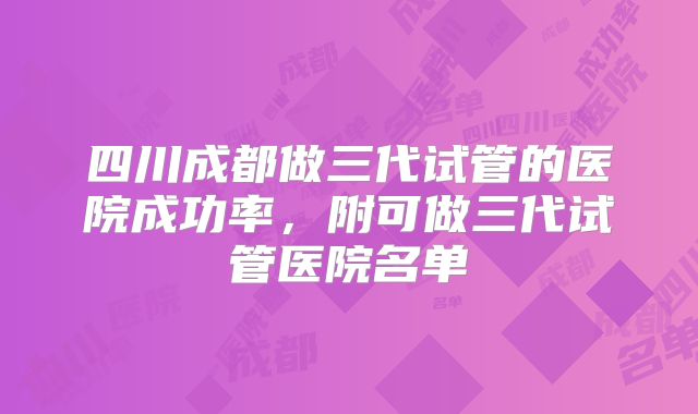 四川成都做三代试管的医院成功率，附可做三代试管医院名单