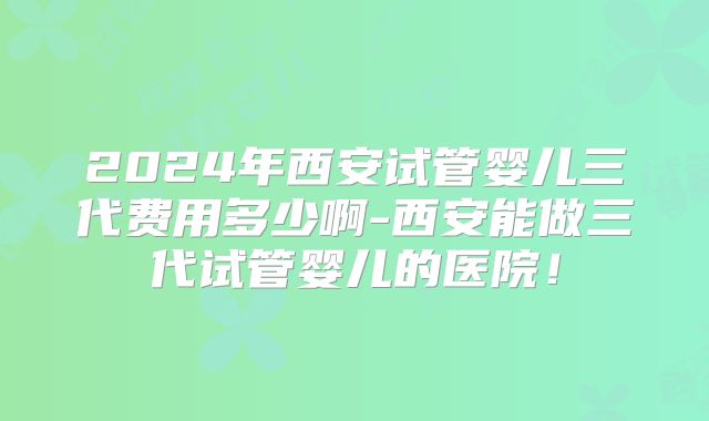 2024年西安试管婴儿三代费用多少啊-西安能做三代试管婴儿的医院!