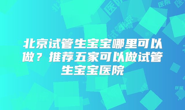 北京试管生宝宝哪里可以做？推荐五家可以做试管生宝宝医院