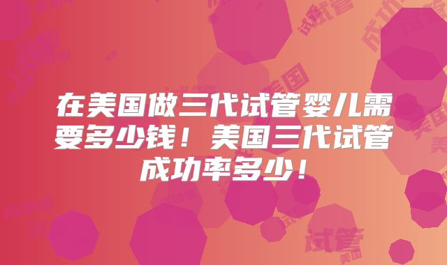 在美国做三代试管婴儿需要多少钱！美国三代试管成功率多少！