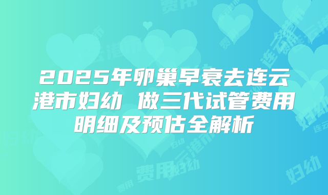 2025年卵巢早衰去连云港市妇幼 做三代试管费用明细及预估全解析