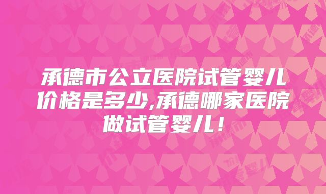 承德市公立医院试管婴儿价格是多少,承德哪家医院做试管婴儿!