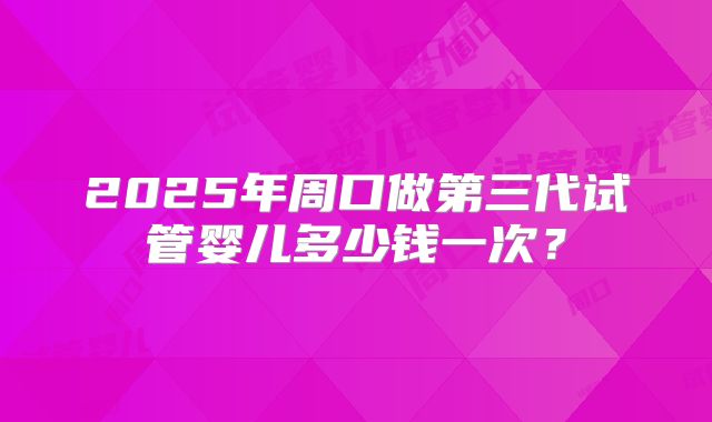 2025年周口做第三代试管婴儿多少钱一次？