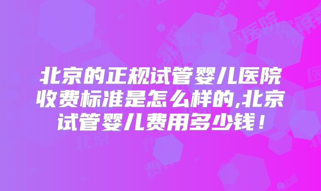 北京的正规试管婴儿医院收费标准是怎么样的,北京试管婴儿费用多少钱！