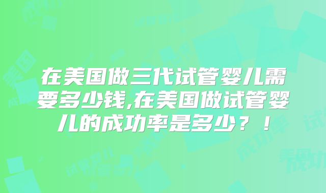 在美国做三代试管婴儿需要多少钱,在美国做试管婴儿的成功率是多少？！