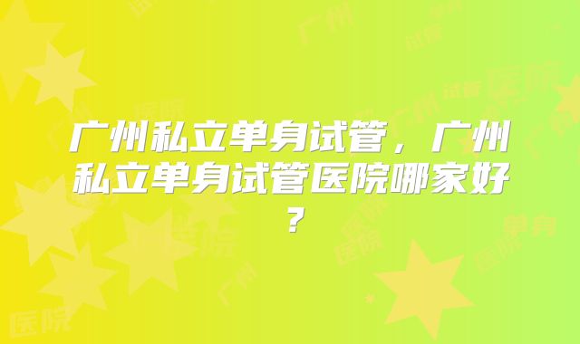 广州私立单身试管，广州私立单身试管医院哪家好？