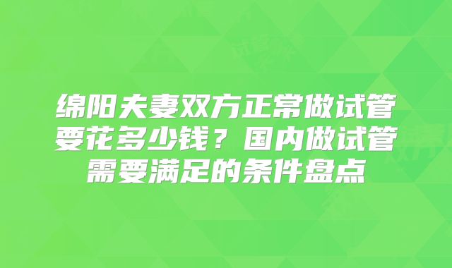 绵阳夫妻双方正常做试管要花多少钱？国内做试管需要满足的条件盘点