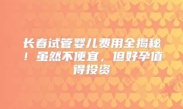 长春试管婴儿费用全揭秘！虽然不便宜，但好孕值得投资