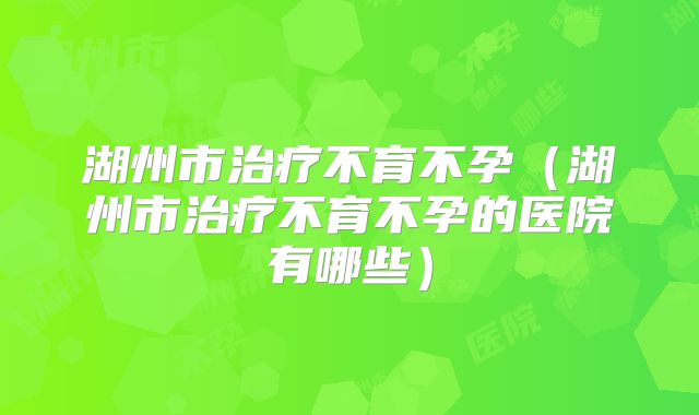 湖州市治疗不育不孕（湖州市治疗不育不孕的医院有哪些）