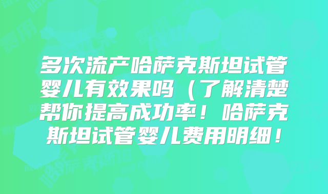 多次流产哈萨克斯坦试管婴儿有效果吗（了解清楚帮你提高成功率！哈萨克斯坦试管婴儿费用明细！