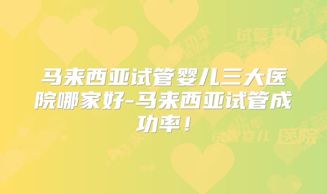 马来西亚试管婴儿三大医院哪家好-马来西亚试管成功率！
