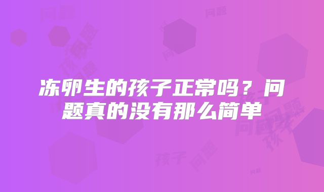冻卵生的孩子正常吗？问题真的没有那么简单