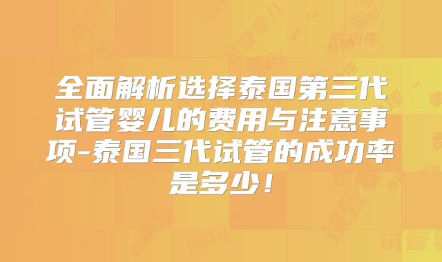 全面解析选择泰国第三代试管婴儿的费用与注意事项-泰国三代试管的成功率是多少!