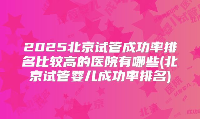 2025北京试管成功率排名比较高的医院有哪些(北京试管婴儿成功率排名)
