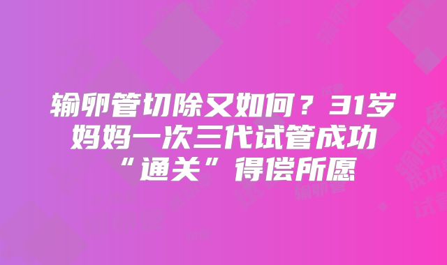 输卵管切除又如何？31岁妈妈一次三代试管成功“通关”得偿所愿