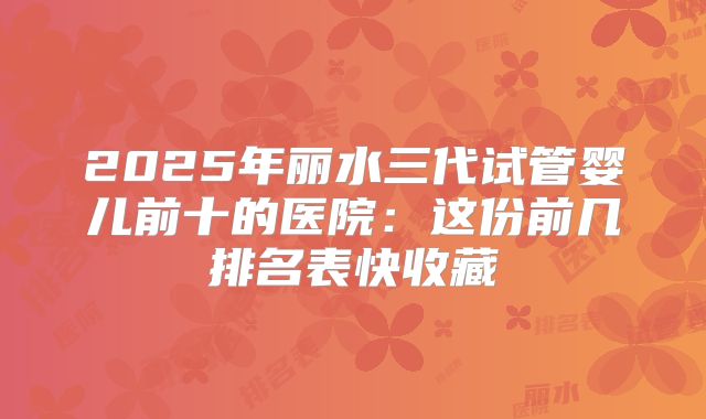 2025年丽水三代试管婴儿前十的医院：这份前几排名表快收藏