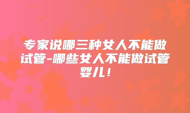 专家说哪三种女人不能做试管-哪些女人不能做试管婴儿！