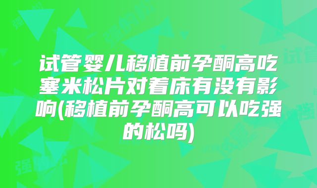 试管婴儿移植前孕酮高吃塞米松片对着床有没有影响(移植前孕酮高可以吃强的松吗)