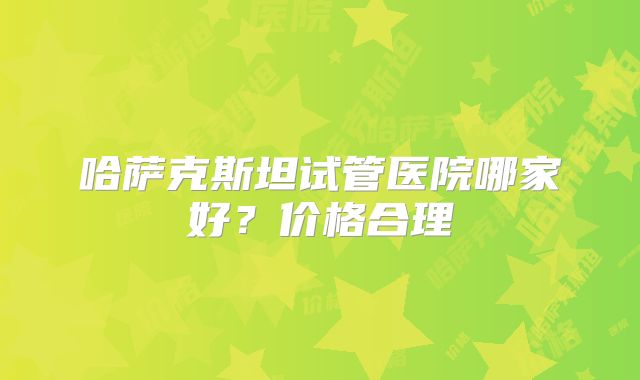 哈萨克斯坦试管医院哪家好？价格合理