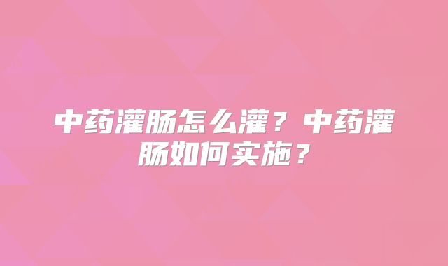 中药灌肠怎么灌？中药灌肠如何实施？