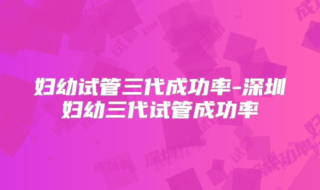 妇幼试管三代成功率-深圳妇幼三代试管成功率
