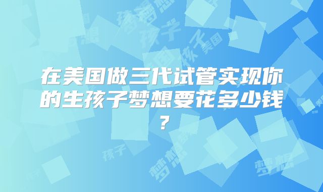在美国做三代试管实现你的生孩子梦想要花多少钱？