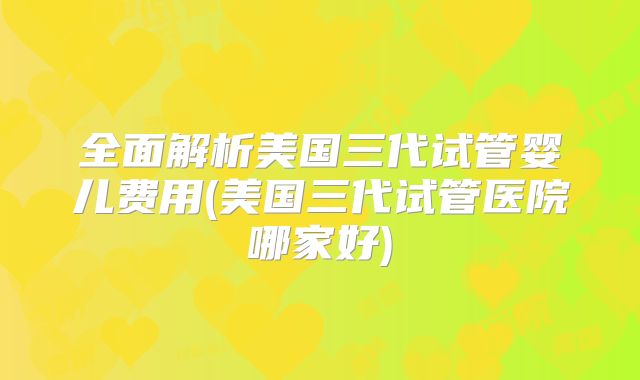 全面解析美国三代试管婴儿费用(美国三代试管医院哪家好)