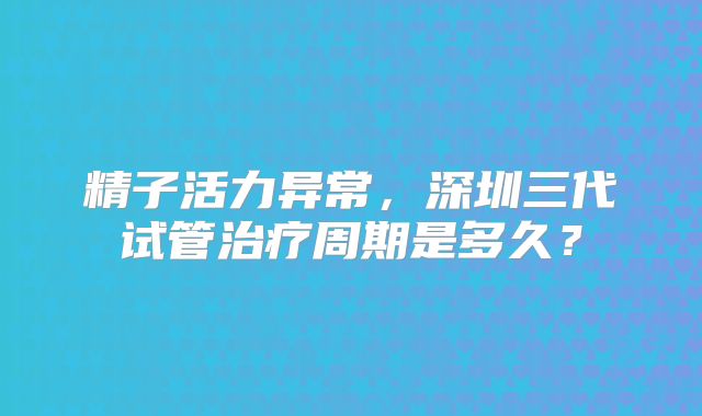 精子活力异常，深圳三代试管治疗周期是多久？