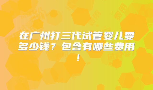 在广州打三代试管婴儿要多少钱？包含有哪些费用！