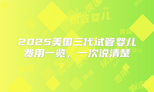 2025美国三代试管婴儿费用一览，一次说清楚