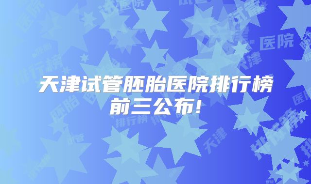 天津试管胚胎医院排行榜前三公布!