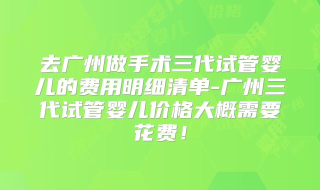 去广州做手术三代试管婴儿的费用明细清单-广州三代试管婴儿价格大概需要花费！