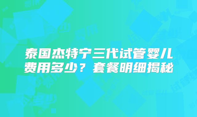 泰国杰特宁三代试管婴儿费用多少？套餐明细揭秘