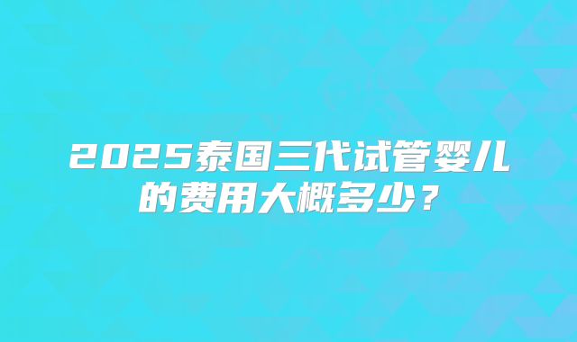 2025泰国三代试管婴儿的费用大概多少？