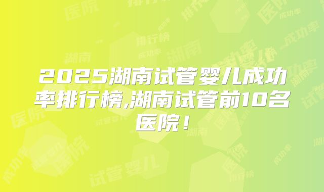 2025湖南试管婴儿成功率排行榜,湖南试管前10名医院！