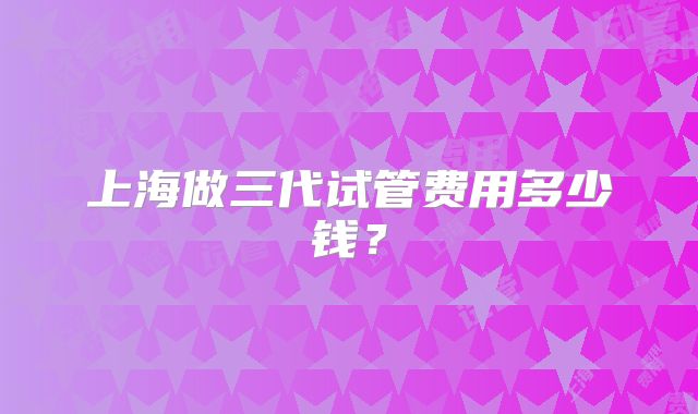 上海做三代试管费用多少钱？