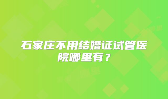 石家庄不用结婚证试管医院哪里有？