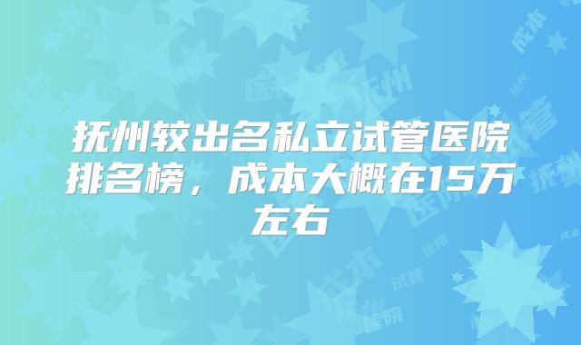 抚州较出名私立试管医院排名榜,成本大概在15万左右