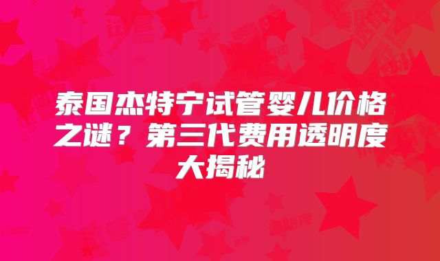 泰国杰特宁试管婴儿价格之谜？第三代费用透明度大揭秘