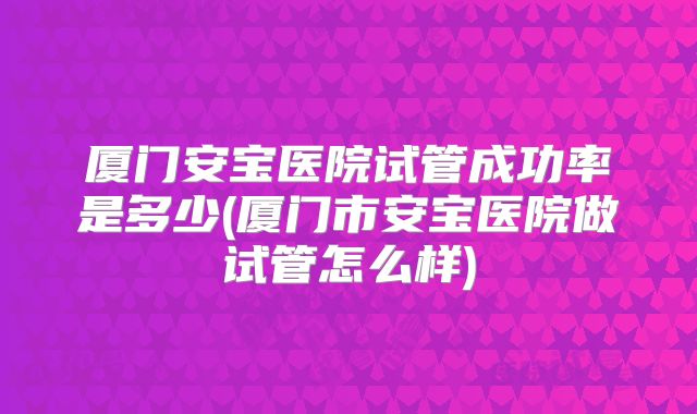 厦门安宝医院试管成功率是多少(厦门市安宝医院做试管怎么样)