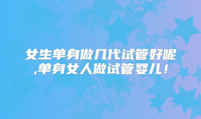 女生单身做几代试管好呢,单身女人做试管婴儿!