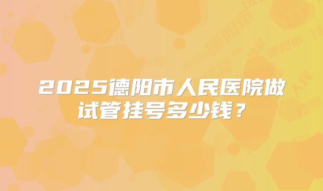 2025德阳市人民医院做试管挂号多少钱？