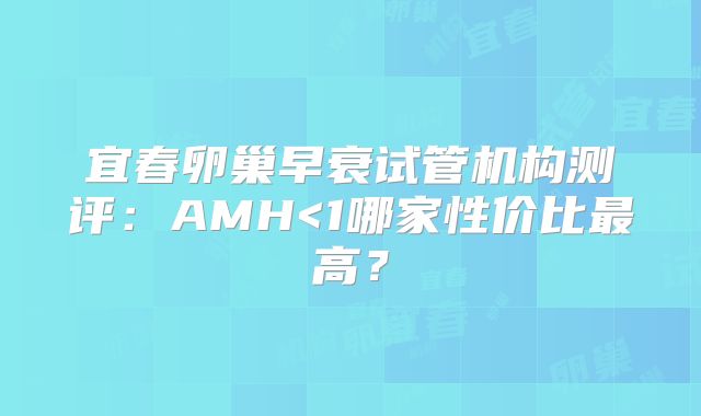 宜春卵巢早衰试管机构测评：AMH<1哪家性价比最高？