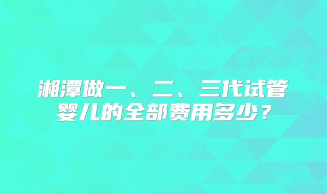 湘潭做一、二、三代试管婴儿的全部费用多少？
