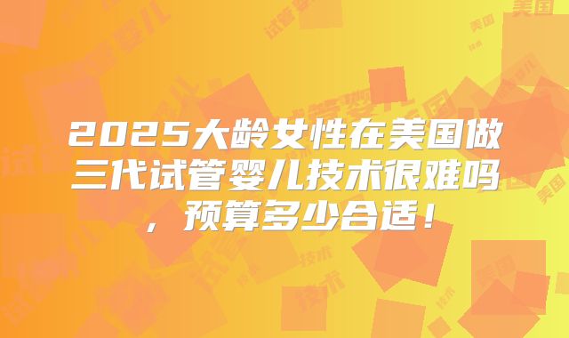 2025大龄女性在美国做三代试管婴儿技术很难吗，预算多少合适！