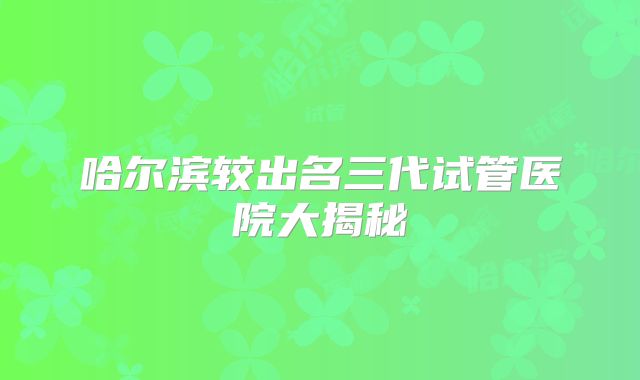 哈尔滨较出名三代试管医院大揭秘